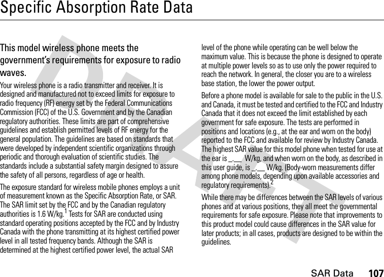 SAR Data107Specific Absorption Rate DataSAR Da taThis model wireless phone meets the government’s requirements for exposure to radio waves.Your wireless phone is a radio transmitter and receiver. It is designed and manufactured not to exceed limits for exposure to radio frequency (RF) energy set by the Federal Communications Commission (FCC) of the U.S. Government and by the Canadian regulatory authorities. These limits are part of comprehensive guidelines and establish permitted levels of RF energy for the general population. The guidelines are based on standards that were developed by independent scientific organizations through periodic and thorough evaluation of scientific studies. The standards include a substantial safety margin designed to assure the safety of all persons, regardless of age or health.The exposure standard for wireless mobile phones employs a unit of measurement known as the Specific Absorption Rate, or SAR. The SAR limit set by the FCC and by the Canadian regulatory authorities is 1.6 W/kg.1 Tests for SAR are conducted using standard operating positions accepted by the FCC and by Industry Canada with the phone transmitting at its highest certified power level in all tested frequency bands. Although the SAR is determined at the highest certified power level, the actual SAR level of the phone while operating can be well below the maximum value. This is because the phone is designed to operate at multiple power levels so as to use only the power required to reach the network. In general, the closer you are to a wireless base station, the lower the power output.Before a phone model is available for sale to the public in the U.S. and Canada, it must be tested and certified to the FCC and Industry Canada that it does not exceed the limit established by each government for safe exposure. The tests are performed in positions and locations (e.g., at the ear and worn on the body) reported to the FCC and available for review by Industry Canada. The highest SAR value for this model phone when tested for use at the ear is _.__  W/kg, and when worn on the body, as described in this user guide, is _.__ W/kg. (Body-worn measurements differ among phone models, depending upon available accessories and regulatory requirements).2While there may be differences between the SAR levels of various phones and at various positions, they all meet the governmental requirements for safe exposure. Please note that improvements to this product model could cause differences in the SAR value for later products; in all cases, products are designed to be within the guidelines.