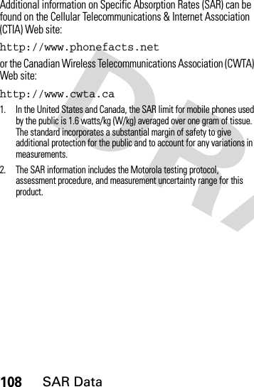 108SAR DataAdditional information on Specific Absorption Rates (SAR) can be found on the Cellular Telecommunications &amp; Internet Association (CTIA) Web site:http://www.phonefacts.net or the Canadian Wireless Telecommunications Association (CWTA) Web site:http://www.cwta.ca1. In the United States and Canada, the SAR limit for mobile phones used by the public is 1.6 watts/kg (W/kg) averaged over one gram of tissue. The standard incorporates a substantial margin of safety to give additional protection for the public and to account for any variations in measurements.2. The SAR information includes the Motorola testing protocol, assessment procedure, and measurement uncertainty range for this product.