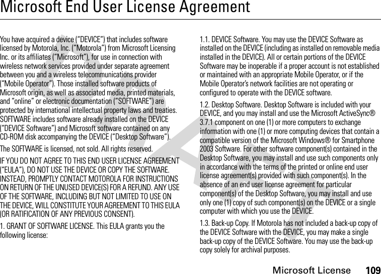 Microsoft License109Microsoft End User License AgreementMicrosoft LicenseYou have acquired a device (“DEVICE”) that includes software licensed by Motorola, Inc. (“Motorola”) from Microsoft Licensing Inc. or its affiliates (“Microsoft”), for use in connection with wireless network services provided under separate agreement between you and a wireless telecommunications provider (“Mobile Operator”). Those installed software products of Microsoft origin, as well as associated media, printed materials, and “online” or electronic documentation (“SOFTWARE”) are protected by international intellectual property laws and treaties. SOFTWARE includes software already installed on the DEVICE (“DEVICE Software”) and Microsoft software contained on any CD-ROM disk accompanying the DEVICE (“Desktop Software”).The SOFTWARE is licensed, not sold. All rights reserved.IF YOU DO NOT AGREE TO THIS END USER LICENSE AGREEMENT (“EULA”), DO NOT USE THE DEVICE OR COPY THE SOFTWARE. INSTEAD, PROMPTLY CONTACT MOTOROLA FOR INSTRUCTIONS ON RETURN OF THE UNUSED DEVICE(S) FOR A REFUND. ANY USE OF THE SOFTWARE, INCLUDING BUT NOT LIMITED TO USE ON THE DEVICE, WILL CONSTITUTE YOUR AGREEMENT TO THIS EULA (OR RATIFICATION OF ANY PREVIOUS CONSENT).1. GRANT OF SOFTWARE LICENSE. This EULA grants you the following license:1.1. DEVICE Software. You may use the DEVICE Software as installed on the DEVICE (including as installed on removable media installed in the DEVICE). All or certain portions of the DEVICE Software may be inoperable if a proper account is not established or maintained with an appropriate Mobile Operator, or if the Mobile Operator’s network facilities are not operating or configured to operate with the DEVICE software.1.2. Desktop Software. Desktop Software is included with your DEVICE, and you may install and use the Microsoft ActiveSync® 3.7.1 component on one (1) or more computers to exchange information with one (1) or more computing devices that contain a compatible version of the Microsoft Windows® for Smartphone 2003 Software. For other software component(s) contained in the Desktop Software, you may install and use such components only in accordance with the terms of the printed or online end user license agreement(s) provided with such component(s). In the absence of an end user license agreement for particular component(s) of the Desktop Software, you may install and use only one (1) copy of such component(s) on the DEVICE or a single computer with which you use the DEVICE.1.3. Back-up Copy. If Motorola has not included a back-up copy of the DEVICE Software with the DEVICE, you may make a single back-up copy of the DEVICE Software. You may use the back-up copy solely for archival purposes.