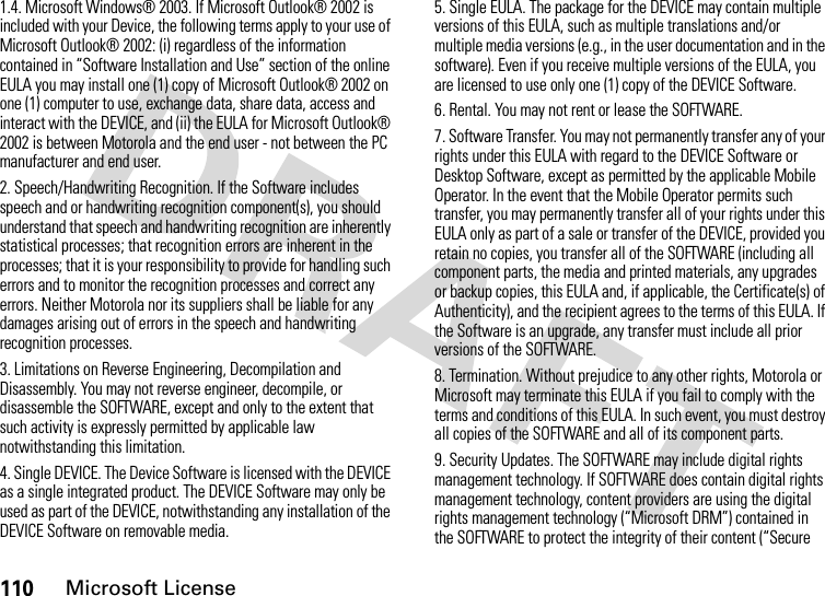 110Microsoft License1.4. Microsoft Windows® 2003. If Microsoft Outlook® 2002 is included with your Device, the following terms apply to your use of Microsoft Outlook® 2002: (i) regardless of the information contained in “Software Installation and Use” section of the online EULA you may install one (1) copy of Microsoft Outlook® 2002 on one (1) computer to use, exchange data, share data, access and interact with the DEVICE, and (ii) the EULA for Microsoft Outlook® 2002 is between Motorola and the end user - not between the PC manufacturer and end user.2. Speech/Handwriting Recognition. If the Software includes speech and or handwriting recognition component(s), you should understand that speech and handwriting recognition are inherently statistical processes; that recognition errors are inherent in the processes; that it is your responsibility to provide for handling such errors and to monitor the recognition processes and correct any errors. Neither Motorola nor its suppliers shall be liable for any damages arising out of errors in the speech and handwriting recognition processes.3. Limitations on Reverse Engineering, Decompilation and Disassembly. You may not reverse engineer, decompile, or disassemble the SOFTWARE, except and only to the extent that such activity is expressly permitted by applicable law notwithstanding this limitation.4. Single DEVICE. The Device Software is licensed with the DEVICE as a single integrated product. The DEVICE Software may only be used as part of the DEVICE, notwithstanding any installation of the DEVICE Software on removable media.5. Single EULA. The package for the DEVICE may contain multiple versions of this EULA, such as multiple translations and/or multiple media versions (e.g., in the user documentation and in the software). Even if you receive multiple versions of the EULA, you are licensed to use only one (1) copy of the DEVICE Software.6. Rental. You may not rent or lease the SOFTWARE.7. Software Transfer. You may not permanently transfer any of your rights under this EULA with regard to the DEVICE Software or Desktop Software, except as permitted by the applicable Mobile Operator. In the event that the Mobile Operator permits such transfer, you may permanently transfer all of your rights under this EULA only as part of a sale or transfer of the DEVICE, provided you retain no copies, you transfer all of the SOFTWARE (including all component parts, the media and printed materials, any upgrades or backup copies, this EULA and, if applicable, the Certificate(s) of Authenticity), and the recipient agrees to the terms of this EULA. If the Software is an upgrade, any transfer must include all prior versions of the SOFTWARE.8. Termination. Without prejudice to any other rights, Motorola or Microsoft may terminate this EULA if you fail to comply with the terms and conditions of this EULA. In such event, you must destroy all copies of the SOFTWARE and all of its component parts.9. Security Updates. The SOFTWARE may include digital rights management technology. If SOFTWARE does contain digital rights management technology, content providers are using the digital rights management technology (“Microsoft DRM”) contained in the SOFTWARE to protect the integrity of their content (“Secure 