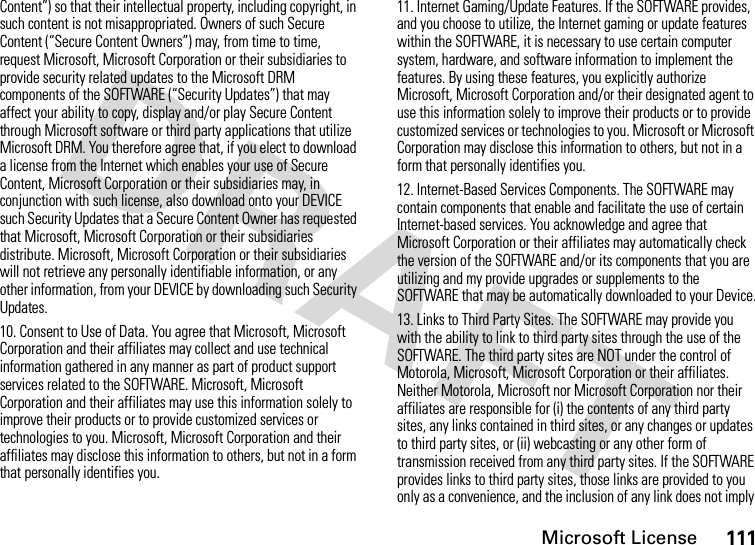 Microsoft License111Content”) so that their intellectual property, including copyright, in such content is not misappropriated. Owners of such Secure Content (“Secure Content Owners”) may, from time to time, request Microsoft, Microsoft Corporation or their subsidiaries to provide security related updates to the Microsoft DRM components of the SOFTWARE (“Security Updates”) that may affect your ability to copy, display and/or play Secure Content through Microsoft software or third party applications that utilize Microsoft DRM. You therefore agree that, if you elect to download a license from the Internet which enables your use of Secure Content, Microsoft Corporation or their subsidiaries may, in conjunction with such license, also download onto your DEVICE such Security Updates that a Secure Content Owner has requested that Microsoft, Microsoft Corporation or their subsidiaries distribute. Microsoft, Microsoft Corporation or their subsidiaries will not retrieve any personally identifiable information, or any other information, from your DEVICE by downloading such Security Updates.10. Consent to Use of Data. You agree that Microsoft, Microsoft Corporation and their affiliates may collect and use technical information gathered in any manner as part of product support services related to the SOFTWARE. Microsoft, Microsoft Corporation and their affiliates may use this information solely to improve their products or to provide customized services or technologies to you. Microsoft, Microsoft Corporation and their affiliates may disclose this information to others, but not in a form that personally identifies you.11. Internet Gaming/Update Features. If the SOFTWARE provides, and you choose to utilize, the Internet gaming or update features within the SOFTWARE, it is necessary to use certain computer system, hardware, and software information to implement the features. By using these features, you explicitly authorize Microsoft, Microsoft Corporation and/or their designated agent to use this information solely to improve their products or to provide customized services or technologies to you. Microsoft or Microsoft Corporation may disclose this information to others, but not in a form that personally identifies you.12. Internet-Based Services Components. The SOFTWARE may contain components that enable and facilitate the use of certain Internet-based services. You acknowledge and agree that Microsoft Corporation or their affiliates may automatically check the version of the SOFTWARE and/or its components that you are utilizing and my provide upgrades or supplements to the SOFTWARE that may be automatically downloaded to your Device.13. Links to Third Party Sites. The SOFTWARE may provide you with the ability to link to third party sites through the use of the SOFTWARE. The third party sites are NOT under the control of Motorola, Microsoft, Microsoft Corporation or their affiliates. Neither Motorola, Microsoft nor Microsoft Corporation nor their affiliates are responsible for (i) the contents of any third party sites, any links contained in third sites, or any changes or updates to third party sites, or (ii) webcasting or any other form of transmission received from any third party sites. If the SOFTWARE provides links to third party sites, those links are provided to you only as a convenience, and the inclusion of any link does not imply 