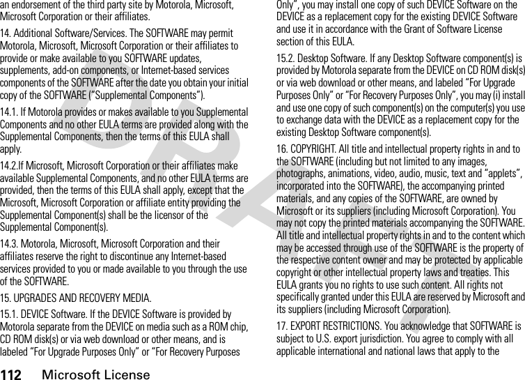 112Microsoft Licensean endorsement of the third party site by Motorola, Microsoft, Microsoft Corporation or their affiliates.14. Additional Software/Services. The SOFTWARE may permit Motorola, Microsoft, Microsoft Corporation or their affiliates to provide or make available to you SOFTWARE updates, supplements, add-on components, or Internet-based services components of the SOFTWARE after the date you obtain your initial copy of the SOFTWARE (“Supplemental Components”).14.1. If Motorola provides or makes available to you Supplemental Components and no other EULA terms are provided along with the Supplemental Components, then the terms of this EULA shall apply.14.2.If Microsoft, Microsoft Corporation or their affiliates make available Supplemental Components, and no other EULA terms are provided, then the terms of this EULA shall apply, except that the Microsoft, Microsoft Corporation or affiliate entity providing the Supplemental Component(s) shall be the licensor of the Supplemental Component(s).14.3. Motorola, Microsoft, Microsoft Corporation and their affiliates reserve the right to discontinue any Internet-based services provided to you or made available to you through the use of the SOFTWARE.15. UPGRADES AND RECOVERY MEDIA.15.1. DEVICE Software. If the DEVICE Software is provided by Motorola separate from the DEVICE on media such as a ROM chip, CD ROM disk(s) or via web download or other means, and is labeled “For Upgrade Purposes Only” or “For Recovery Purposes Only”, you may install one copy of such DEVICE Software on the DEVICE as a replacement copy for the existing DEVICE Software and use it in accordance with the Grant of Software License section of this EULA.15.2. Desktop Software. If any Desktop Software component(s) is provided by Motorola separate from the DEVICE on CD ROM disk(s) or via web download or other means, and labeled “For Upgrade Purposes Only” or “For Recovery Purposes Only”, you may (i) install and use one copy of such component(s) on the computer(s) you use to exchange data with the DEVICE as a replacement copy for the existing Desktop Software component(s).16. COPYRIGHT. All title and intellectual property rights in and to the SOFTWARE (including but not limited to any images, photographs, animations, video, audio, music, text and “applets”, incorporated into the SOFTWARE), the accompanying printed materials, and any copies of the SOFTWARE, are owned by Microsoft or its suppliers (including Microsoft Corporation). You may not copy the printed materials accompanying the SOFTWARE. All title and intellectual property rights in and to the content which may be accessed through use of the SOFTWARE is the property of the respective content owner and may be protected by applicable copyright or other intellectual property laws and treaties. This EULA grants you no rights to use such content. All rights not specifically granted under this EULA are reserved by Microsoft and its suppliers (including Microsoft Corporation).17. EXPORT RESTRICTIONS. You acknowledge that SOFTWARE is subject to U.S. export jurisdiction. You agree to comply with all applicable international and national laws that apply to the 