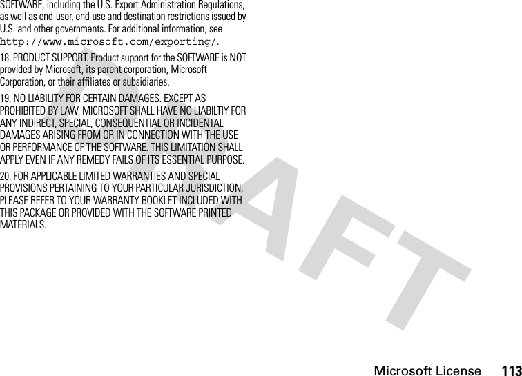 Microsoft License113SOFTWARE, including the U.S. Export Administration Regulations, as well as end-user, end-use and destination restrictions issued by U.S. and other governments. For additional information, see http://www.microsoft.com/exporting/.18. PRODUCT SUPPORT. Product support for the SOFTWARE is NOT provided by Microsoft, its parent corporation, Microsoft Corporation, or their affiliates or subsidiaries.19. NO LIABILITY FOR CERTAIN DAMAGES. EXCEPT AS PROHIBITED BY LAW, MICROSOFT SHALL HAVE NO LIABILTIY FOR ANY INDIRECT, SPECIAL, CONSEQUENTIAL OR INCIDENTAL DAMAGES ARISING FROM OR IN CONNECTION WITH THE USE OR PERFORMANCE OF THE SOFTWARE. THIS LIMITATION SHALL APPLY EVEN IF ANY REMEDY FAILS OF ITS ESSENTIAL PURPOSE.20. FOR APPLICABLE LIMITED WARRANTIES AND SPECIAL PROVISIONS PERTAINING TO YOUR PARTICULAR JURISDICTION, PLEASE REFER TO YOUR WARRANTY BOOKLET INCLUDED WITH THIS PACKAGE OR PROVIDED WITH THE SOFTWARE PRINTED MATERIALS.