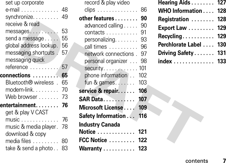 contents7set up corporate e-mail . . . . . . . . . . . . .   48synchronize. . . . . . . . .   49receive &amp; read messages. . . . . . . . . .   53send a message . . . . .   55global address lookup.   56messaging shortcuts  .   57messaging quick reference  . . . . . . . . . .   57connections  . . . . . . . . .   65Bluetooth® wireless  .   65modem-link. . . . . . . . .   70Web browser . . . . . . .   73entertainment. . . . . . . .   76get &amp; play V CAST music . . . . . . . . . . . . .   76music &amp; media player.   78download &amp; copy media files . . . . . . . . .   80take &amp; send a photo . .   83record &amp; play video clips  . . . . . . . . . . . . . .   86other features . . . . . . . .   90advanced calling . . . . .   90contacts . . . . . . . . . . .   91personalizing. . . . . . . .   93call times  . . . . . . . . . .   96network connections .   97personal organizer  . . .   98security. . . . . . . . . . . . 101phone information  . .   102fun &amp; games. . . . . . .   103service &amp; repair. . . . . .   106SAR Data. . . . . . . . . . .   107Microsoft License . . . .   109Safety Information . . .   116Industry Canada Notice  . . . . . . . . . . . . .   121FCC Notice  . . . . . . . . .  122Warranty . . . . . . . . . . .   123Hearing Aids . . . . . . . .   127WHO Information . . . .  128Registration  . . . . . . . .  128Export Law . . . . . . . . .  129Recycling. . . . . . . . . . .   129Perchlorate Label . . . .   130Driving Safety . . . . . . .  131index . . . . . . . . . . . . . .   133