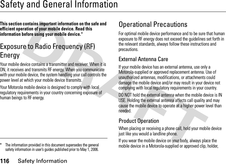 116Safety InformationSafety and General InformationSafe ty Infor mationThis section contains important information on the safe and efficient operation of your mobile device. Read this information before using your mobile device.*Exposure to Radio Frequency (RF) EnergyYour mobile device contains a transmitter and receiver. When it is ON, it receives and transmits RF energy. When you communicate with your mobile device, the system handling your call controls the power level at which your mobile device transmits.Your Motorola mobile device is designed to comply with local regulatory requirements in your country concerning exposure of human beings to RF energy.Operational PrecautionsFor optimal mobile device performance and to be sure that human exposure to RF energy does not exceed the guidelines set forth in the relevant standards, always follow these instructions and precautions.External Antenna CareIf your mobile device has an external antenna, use only a Motorola-supplied or approved replacement antenna. Use of unauthorized antennas, modifications, or attachments could damage the mobile device and/or may result in your device not complying with local regulatory requirements in your country.DO NOT hold the external antenna when the mobile device is IN USE. Holding the external antenna affects call quality and may cause the mobile device to operate at a higher power level than needed.Product OperationWhen placing or receiving a phone call, hold your mobile device just like you would a landline phone.If you wear the mobile device on your body, always place the mobile device in a Motorola-supplied or approved clip, holder, * The information provided in this document supersedes the general safety information in user’s guides published prior to May 1, 2006.