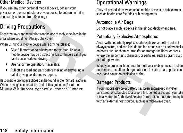 118Safety InformationOther Medical DevicesIf you use any other personal medical device, consult your physician or the manufacturer of your device to determine if it is adequately shielded from RF energy.Driving PrecautionsCheck the laws and regulations on the use of mobile devices in the area where you drive. Always obey them.When using your mobile device while driving, please:•Give full attention to driving and to the road. Using a mobile device may be distracting. Discontinue a call if you can’t concentrate on driving.•Use handsfree operation, if available.•Pull off the road and park before making or answering a call if driving conditions so require.Responsible driving practices can be found in the “Smart Practices While Driving” section at the end of this guide and/or at the Motorola Web site: www.motorola.com/callsmart.Operational WarningsObey all posted signs when using mobile devices in public areas, such as health care facilities or blasting areas.Automobile Air BagsDo not place a mobile device in the air bag deployment area.Potentially Explosive AtmospheresAreas with potentially explosive atmospheres are often but not always posted, and can include fueling areas such as below decks on boats, fuel or chemical transfer or storage facilities, or areas where the air contains chemicals or particles, such as grain, dust, or metal powders.When you are in such an area, turn off your mobile device, and do not remove, install, or charge batteries. In such areas, sparks can occur and cause an explosion or fire.Damaged ProductsIf your mobile device or battery has been submerged in water, punctured, or subjected to a severe fall, do not use it until you take it to a Motorola Authorized Service Center. Do not attempt to dry it with an external heat source, such as a microwave oven.