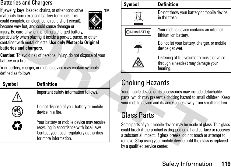 Safety Information119Batteries and ChargersIf jewelry, keys, beaded chains, or other conductive materials touch exposed battery terminals, this could complete an electrical circuit (short circuit), become very hot, and could cause damage or injury. Be careful when handling a charged battery, particularly when placing it inside a pocket, purse, or other container with metal objects. Use only Motorola Original batteries and chargers.Caution: To avoid risk of personal injury, do not dispose of your battery in a fire.Your battery, charger, or mobile device may contain symbols, defined as follows:Choking HazardsYour mobile device or its accessories may include detachable parts, which may present a choking hazard to small children. Keep your mobile device and its accessories away from small children.Glass PartsSome parts of your mobile device may be made of glass. This glass could break if the product is dropped on a hard surface or receives a substantial impact. If glass breaks, do not touch or attempt to remove. Stop using your mobile device until the glass is replaced by a qualified service center.Symbol DefinitionImportant safety information follows.Do not dispose of your battery or mobile device in a fire.Your battery or mobile device may require recycling in accordance with local laws. Contact your local regulatory authorities for more information.032374o032376o032375oDo not throw your battery or mobile device in the trash.Your mobile device contains an internal lithium ion battery.Do not let your battery, charger, or mobile device get wet.Listening at full volume to music or voice through a headset may damage your hearing.Symbol Definition032378oLi Ion BATT