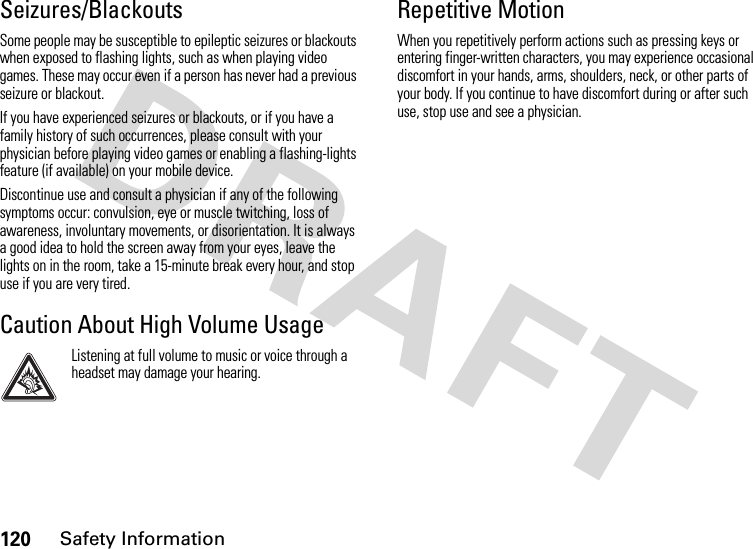 120Safety InformationSeizures/BlackoutsSome people may be susceptible to epileptic seizures or blackouts when exposed to flashing lights, such as when playing video games. These may occur even if a person has never had a previous seizure or blackout.If you have experienced seizures or blackouts, or if you have a family history of such occurrences, please consult with your physician before playing video games or enabling a flashing-lights feature (if available) on your mobile device.Discontinue use and consult a physician if any of the following symptoms occur: convulsion, eye or muscle twitching, loss of awareness, involuntary movements, or disorientation. It is always a good idea to hold the screen away from your eyes, leave the lights on in the room, take a 15-minute break every hour, and stop use if you are very tired.Caution About High Volume UsageListening at full volume to music or voice through a headset may damage your hearing.Repetitive MotionWhen you repetitively perform actions such as pressing keys or entering finger-written characters, you may experience occasional discomfort in your hands, arms, shoulders, neck, or other parts of your body. If you continue to have discomfort during or after such use, stop use and see a physician.