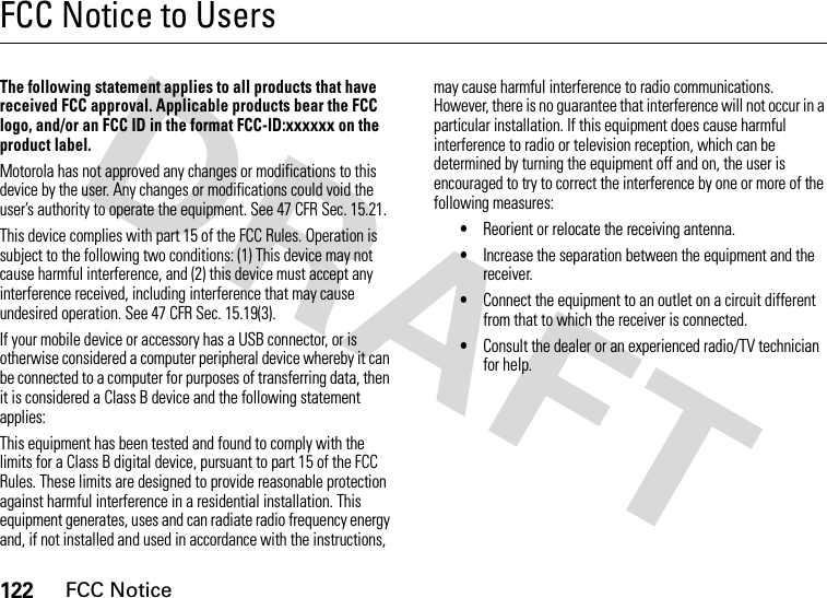 122FCC NoticeFCC Notice to UsersFCC NoticeThe following statement applies to all products that have received FCC approval. Applicable products bear the FCC logo, and/or an FCC ID in the format FCC-ID:xxxxxx on the product label.Motorola has not approved any changes or modifications to this device by the user. Any changes or modifications could void the user’s authority to operate the equipment. See 47 CFR Sec. 15.21.This device complies with part 15 of the FCC Rules. Operation is subject to the following two conditions: (1) This device may not cause harmful interference, and (2) this device must accept any interference received, including interference that may cause undesired operation. See 47 CFR Sec. 15.19(3).If your mobile device or accessory has a USB connector, or is otherwise considered a computer peripheral device whereby it can be connected to a computer for purposes of transferring data, then it is considered a Class B device and the following statement applies:This equipment has been tested and found to comply with the limits for a Class B digital device, pursuant to part 15 of the FCC Rules. These limits are designed to provide reasonable protection against harmful interference in a residential installation. This equipment generates, uses and can radiate radio frequency energy and, if not installed and used in accordance with the instructions, may cause harmful interference to radio communications. However, there is no guarantee that interference will not occur in a particular installation. If this equipment does cause harmful interference to radio or television reception, which can be determined by turning the equipment off and on, the user is encouraged to try to correct the interference by one or more of the following measures:•Reorient or relocate the receiving antenna.•Increase the separation between the equipment and the receiver.•Connect the equipment to an outlet on a circuit different from that to which the receiver is connected.•Consult the dealer or an experienced radio/TV technician for help.