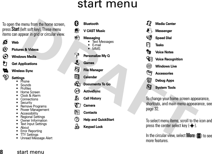 8start menustart menuTo open the menu from the home screen, press Start(left soft key). These menu items can appear in grid or circular view.gWeb9Pictures &amp; VideoscWindows Media@Get ApplicationsiWireless Sync)Settings• Phone• Sounds• Profiles• Home Screen•Clock &amp; Alarm• Connections• Security• Remove Programs• Power Management• Accessibility• Regional Settings• Owner Information• Text Input Settings• About• Error Reporting• TTY Settings• Unread Message Alert]Bluetooth(V CAST MusicPMessaging• Text Messages•E-mail•MMSzPersonalize My QTGames/File Manager%Calendar&gt;Documents To GoAActiveSyncÅCall HistoryHCamera(ContactsVHelp and QuickStart8Keypad Lock[Media CenterWMessenger3Speed Dial$Ta s k sÄVoi c e  N o tes\Voice Recognition7Windows Live-Accessories?Debug Apps9System ToolsTo change your home screen appearance, shortcuts, and main menu appearance, see page 32.To select menu items, scroll to the icon and press the center select key (s). In the circular view, select More (&amp;) to see more features.