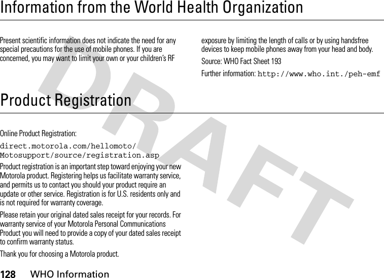 128WHO InformationInformation from the World Health OrganizationWHO Info rmationPresent scientific information does not indicate the need for any special precautions for the use of mobile phones. If you are concerned, you may want to limit your own or your children’s RF exposure by limiting the length of calls or by using handsfree devices to keep mobile phones away from your head and body.Source: WHO Fact Sheet 193Further information: http://www.who.int./peh-emfProduct RegistrationRegistrationOnline Product Registration:direct.motorola.com/hellomoto/ Motosupport/source/registration.aspProduct registration is an important step toward enjoying your new Motorola product. Registering helps us facilitate warranty service, and permits us to contact you should your product require an update or other service. Registration is for U.S. residents only and is not required for warranty coverage.Please retain your original dated sales receipt for your records. For warranty service of your Motorola Personal Communications Product you will need to provide a copy of your dated sales receipt to confirm warranty status.Thank you for choosing a Motorola product.