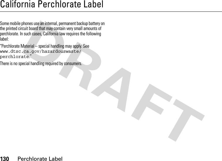 130Perchlorate LabelCalifornia Perchlorate LabelPerchlorate LabelSome mobile phones use an internal, permanent backup battery on the printed circuit board that may contain very small amounts of perchlorate. In such cases, California law requires the following label:“Perchlorate Material – special handling may apply. See www.dtsc.ca.gov/hazardouswaste/ perchlorate.”There is no special handling required by consumers.