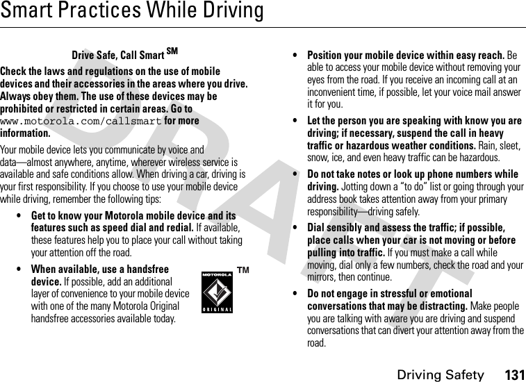 Driving Safety131Smart Practices While DrivingDrivin g Sa fet yDrive Safe, Call Smart SMCheck the laws and regulations on the use of mobile devices and their accessories in the areas where you drive. Always obey them. The use of these devices may be prohibited or restricted in certain areas. Go to www.motorola.com/callsmart for more information.Your mobile device lets you communicate by voice and data—almost anywhere, anytime, wherever wireless service is available and safe conditions allow. When driving a car, driving is your first responsibility. If you choose to use your mobile device while driving, remember the following tips:• Get to know your Motorola mobile device and its features such as speed dial and redial. If available, these features help you to place your call without taking your attention off the road.• When available, use a handsfree device. If possible, add an additional layer of convenience to your mobile device with one of the many Motorola Original handsfree accessories available today.• Position your mobile device within easy reach. Be able to access your mobile device without removing your eyes from the road. If you receive an incoming call at an inconvenient time, if possible, let your voice mail answer it for you.• Let the person you are speaking with know you are driving; if necessary, suspend the call in heavy traffic or hazardous weather conditions. Rain, sleet, snow, ice, and even heavy traffic can be hazardous.• Do not take notes or look up phone numbers while driving. Jotting down a “to do” list or going through your address book takes attention away from your primary responsibility—driving safely.• Dial sensibly and assess the traffic; if possible, place calls when your car is not moving or before pulling into traffic. If you must make a call while moving, dial only a few numbers, check the road and your mirrors, then continue.• Do not engage in stressful or emotional conversations that may be distracting. Make people you are talking with aware you are driving and suspend conversations that can divert your attention away from the road.