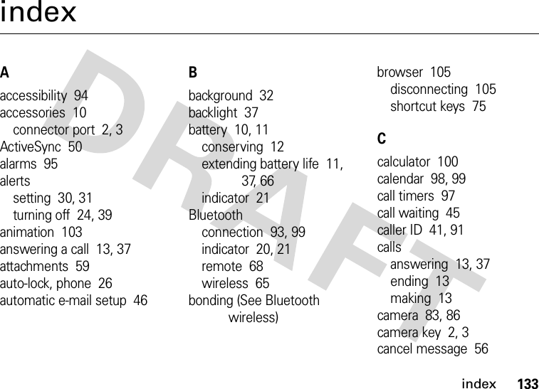 index133indexAaccessibility  94accessories  10connector port  2, 3ActiveSync  50alarms  95alertssetting  30, 31turning off  24, 39animation  103answering a call  13, 37attachments  59auto-lock, phone  26automatic e-mail setup  46Bbackground  32backlight  37battery  10, 11conserving  12extending battery life  11, 37, 66indicator  21Bluetoothconnection  93, 99indicator  20, 21remote  68wireless  65bonding (See Bluetooth wireless)browser  105disconnecting  105shortcut keys  75Ccalculator  100calendar  98, 99call timers  97call waiting  45caller ID  41, 91callsanswering  13, 37ending  13making  13camera  83, 86camera key  2, 3cancel message  56