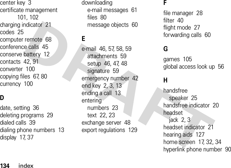 134indexcenter key  3certificate management  101, 102charging indicator  21codes  25computer remote  68conference calls  45conserve battery  12contacts  42, 91converter  100copying files  67, 80currency  100Ddate, setting  36deleting programs  29dialed calls  39dialing phone numbers  13display  17, 37downloadinge-mail messages  61files  80message objects  60Ee-mail  46, 57, 58, 59attachments  59setup  46, 47, 48signature  59emergency number  42end key  2, 3, 13ending a call  13enteringnumbers  23text  22, 23exchange server  48export regulations  129Ffile manager  28filter  40flight mode  27forwarding calls  60Ggames  105global access look up  56Hhandsfreespeaker  25handsfree indicator  20headsetjack  2, 3headset indicator  21hearing aids  127home screen  17, 32, 34hyperlink phone number  90