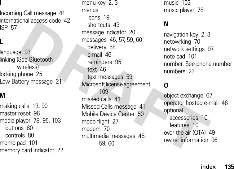 index135IIncoming Call message  41international access code  42ISP  57Llanguage  93linking (See Bluetooth wireless)locking phone  25Low Battery message  21Mmaking calls  13, 90master reset  96media player  78, 95, 103buttons  80controls  80memo pad  101memory card indicator  22menu key  2, 3menusicons  19shortcuts  43message indicator  20messages  46, 57, 59, 60delivery  58e-mail  46reminders  95text  46text messages  59Microsoft license agreement  109missed calls  41Missed Calls message  41Mobile Device Center  50mode flight  27modem  70multimedia messages  46, 59, 60music  103music player  78Nnavigation key  2, 3netowrking  70network settings  97note pad  101number. See phone numbernumbers  23Oobject exchange  67operator hosted e-mail  46optionalaccessories  10features  10over the air (OTA)  49owner information  96