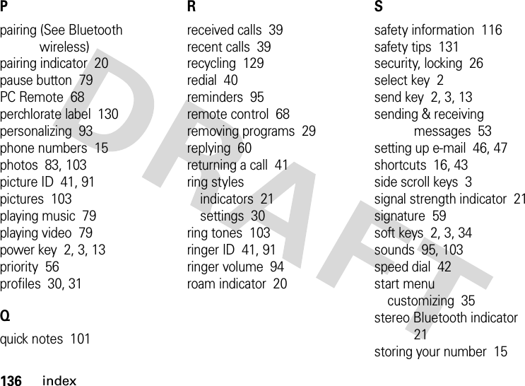 136indexPpairing (See Bluetooth wireless)pairing indicator  20pause button  79PC Remote  68perchlorate label  130personalizing  93phone numbers  15photos  83, 103picture ID  41, 91pictures  103playing music  79playing video  79power key  2, 3, 13priority  56profiles  30, 31Qquick notes  101Rreceived calls  39recent calls  39recycling  129redial  40reminders  95remote control  68removing programs  29replying  60returning a call  41ring stylesindicators  21settings  30ring tones  103ringer ID  41, 91ringer volume  94roam indicator  20Ssafety information  116safety tips  131security, locking  26select key  2send key  2, 3, 13sending &amp; receiving messages  53setting up e-mail  46, 47shortcuts  16, 43side scroll keys  3signal strength indicator  21signature  59soft keys  2, 3, 34sounds  95, 103speed dial  42start menucustomizing  35stereo Bluetooth indicator  21storing your number  15