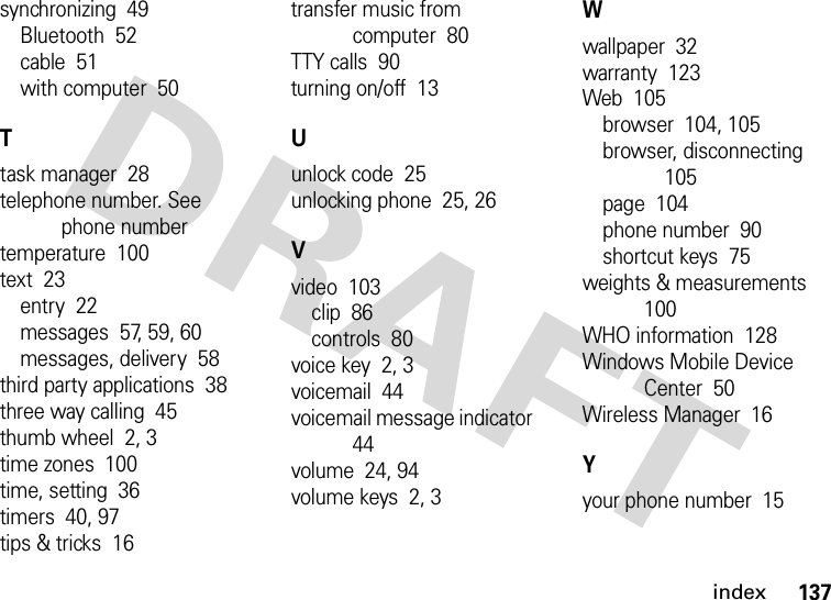 index137synchronizing  49Bluetooth  52cable  51with computer  50Ttask manager  28telephone number. See phone numbertemperature  100text  23entry  22messages  57, 59, 60messages, delivery  58third party applications  38three way calling  45thumb wheel  2, 3time zones  100time, setting  36timers  40, 97tips &amp; tricks  16transfer music from computer  80TTY calls  90turning on/off  13Uunlock code  25unlocking phone  25, 26Vvideo  103clip  86controls  80voice key  2, 3voicemail  44voicemail message indicator  44volume  24, 94volume keys  2, 3Wwallpaper  32warranty  123Web  105browser  104, 105browser, disconnecting  105page  104phone number  90shortcut keys  75weights &amp; measurements  100WHO information  128Windows Mobile Device Center  50Wireless Manager  16Yyour phone number  15