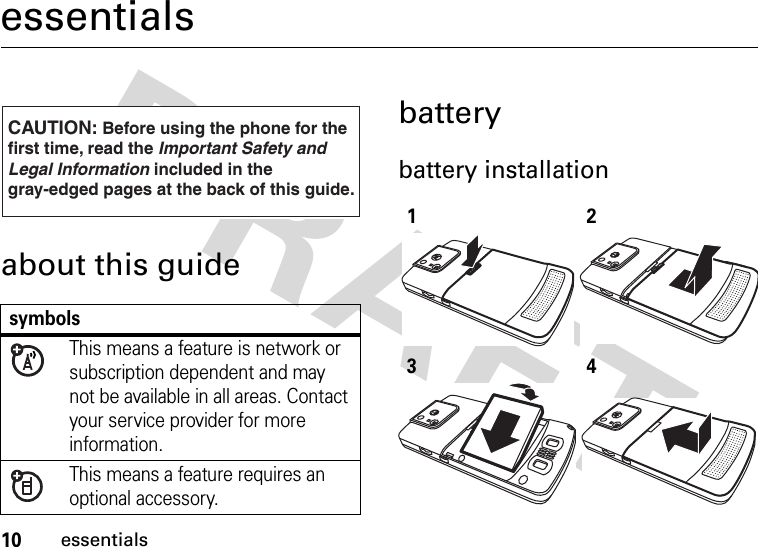 10essentialsessentialsabout this guidebatterybattery installation  symbolsThis means a feature is network or subscription dependent and may not be available in all areas. Contact your service provider for more information.This means a feature requires an optional accessory.CAUTION: Before using the phone for thefirst time, read the Important Safety and Legal Information included in the gray-edged pages at the back of this guide.032259o1234