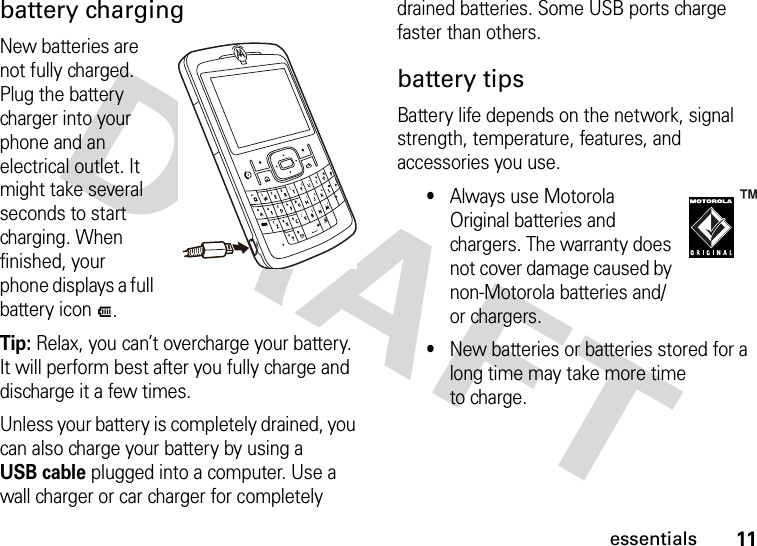 11essentialsbattery chargingNew batteries are not fully charged. Plug the battery charger into your phone and an electrical outlet. It might take several seconds to start charging. When finished, your phone displays a full battery icon J.Tip: Relax, you can’t overcharge your battery. It will perform best after you fully charge and discharge it a few times.Unless your battery is completely drained, you can also charge your battery by using a USB cable plugged into a computer. Use a wall charger or car charger for completely drained batteries. Some USB ports charge faster than others.battery tipsBattery life depends on the network, signal strength, temperature, features, and accessories you use.•Always use Motorola Original batteries and chargers. The warranty does not cover damage caused by non-Motorola batteries and/or chargers.•New batteries or batteries stored for a long time may take more time to charge.