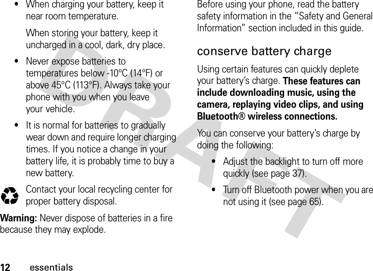 12essentials•When charging your battery, keep it near room temperature.When storing your battery, keep it uncharged in a cool, dark, dry place.•Never expose batteries to temperatures below -10°C (14°F) or above 45°C (113°F). Always take your phone with you when you leave your vehicle.•It is normal for batteries to gradually wear down and require longer charging times. If you notice a change in your battery life, it is probably time to buy a new battery.Contact your local recycling center for proper battery disposal.Warning: Never dispose of batteries in a fire because they may explode.Before using your phone, read the battery safety information in the “Safety and General Information” section included in this guide.conserve battery chargeUsing certain features can quickly deplete your battery’s charge. These features can include downloading music, using the camera, replaying video clips, and using Bluetooth® wireless connections.You can conserve your battery’s charge by doing the following:•Adjust the backlight to turn off more quickly (see page 37).•Turn off Bluetooth power when you are not using it (see page 65).032375o