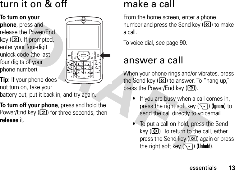 13essentialsturn it on &amp; offTo  t u rn  o n  y o u r  phone, press and release the Power/End key (O). If prompted, enter your four-digit unlock code (the last four digits of your phone number).Tip: If your phone does not turn on, take your battery out, put it back in, and try again.To turn off your phone, press and hold the Power/End key (O) for three seconds, then release it.make a callFrom the home screen, enter a phone number and press the Send key (N) to make a call.To voice dial, see page 90.answer a callWhen your phone rings and/or vibrates, press the Send key (N) to answer. To “hang up,” press the Power/End key (O).•If you are busy when a call comes in, press the right soft key (+) (Ignore) to send the call directly to voicemail.•To put a call on hold, press the Send key (N). To return to the call, either press the Send key (N) again or press the right soft key (+) (Unhold). 