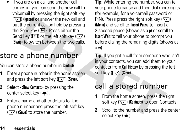 14essentials•If you are on a call and another call comes in, you can send the new call to voicemail by pressing the right soft key (+) (Ignore) or answer the new call and put the current call on hold by pressing the Send key (N). Press either the Send key (N) or the left soft key (-) (Swap) to switch between the two calls.store a phone numberYou can store a phone number in Contacts:  1Enter a phone number in the home screen and press the left soft key (-) (Save).2Select &lt;New Contact&gt; by pressing the center select key (s).3Enter a name and other details for the phone number and press the left soft key (-) (Save) to store the number. Tip: While entering the number, you can tell your phone to pause and then dial more digits (for example, for a voicemail password or PIN). Press press the right soft key (+) (Menu) and scroll to Insert Pause to insert a 2-second pause (shows as a p) or scroll to Insert Wait to tell your phone to prompt you before dialing the remaining digits (shows as aw).Tip: If you get a call from someone who isn&apos;t in your contacts, you can add them to your contacts from Call History by pressing the left soft key (-) (Save).call a stored number  1From the home screen, press the right soft key (+) (Contacts) to open Contacts.2Scroll to the number and press the center select key (s).