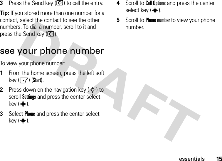 15essentials3Press the Send key (N) to call the entry.Tip: If you stored more than one number for a contact, select the contact to see the other numbers. To dial a number, scroll to it and press the Send key (N).see your phone numberTo view your phone number:  1From the home screen, press the left soft key (-) (Start).2Press down on the navigation key (S) to scroll Settings and press the center select key (s).3Select Phone and press the center select key (s).4Scroll to Call Options and press the center select key (s).5Scroll to Phone number to view your phone number.