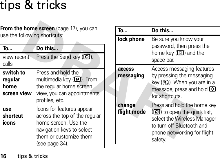 16tips &amp; trickstips &amp; tricksFrom the home screen (page 17), you can use the following shortcuts:To... Do this...view recent callsPress the Send key (N).switch to regular home screen viewPress and hold the multimedia key (?). From the regular home screen view, you can appointments, profiles, etc.use shortcut iconsIcons for features appear across the top of the regular home screen. Use the navigation keys to select them or customize them (see page 34).lock phoneBe sure you know your password, then press the home key (X) and the space bar. access messagingAccess messaging features by pressing the messaging key ( ). When you are in a message, press and hold 0 for shortcuts.change flight mode Press and hold the home key (X) to open the quick list, select the Wireless Manager to turn off Bluetooth and phone networking for flight safety.To... Do this...