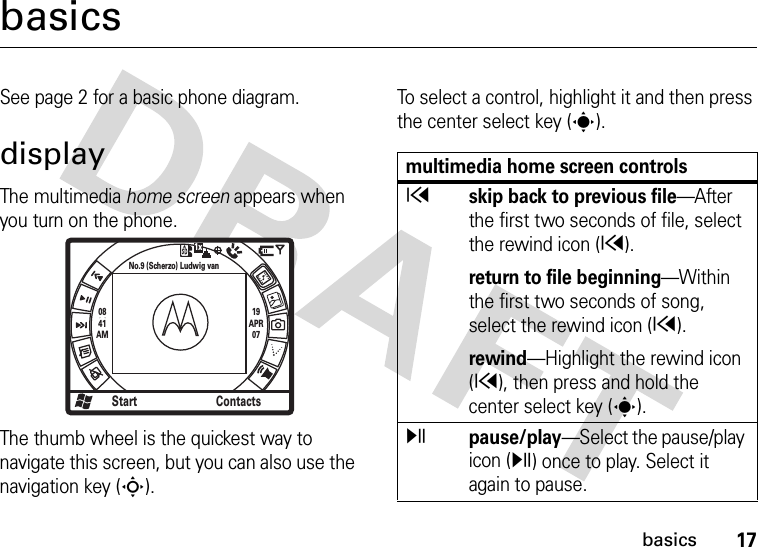 17basicsbasicsSee page 2 for a basic phone diagram.displayThe multimedia home screen appears when you turn on the phone. The thumb wheel is the quickest way to navigate this screen, but you can also use the navigation key (S). To select a control, highlight it and then press the center select key (s). 0841AM19APR07Start ContactsNo.9 (Scherzo) Ludwig van1xmultimedia home screen controlsxskip back to previous file—After the first two seconds of file, select the rewind icon (x).return to file beginning—Within the first two seconds of song, select the rewind icon (x).rewind—Highlight the rewind icon (x), then press and hold the center select key (s).ypause/play—Select the pause/play icon (y) once to play. Select it again to pause.