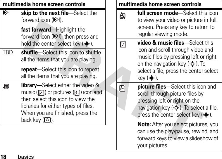 18basicszskip to the next file—Select the forward icon (z).fast forward—Highlight the forward icon (z), then press and hold the center select key (s).TBDshuffle—Select this icon to shuffle all the items that you are playing.repeat—Select this icon to repeat all the items that you are playing.library—Select either the video &amp; music ( ) or pictures ( ) icon and then select this icon to view the libraries for either types of files. When you are finished, press the back key (D).multimedia home screen controlsfull screen mode—Select this icon to view your video or picture in full screen. Press any key to return to regular viewing mode.video &amp; music files—Select this icon and scroll through video and music files by pressing left or right on the navigation key (S). To select a file, press the center select key (s).picture files—Select this icon and scroll through picture files by pressing left or right on the navigation key (S). To select a file, press the center select key (s).Note: After you select pictures, you can use the play/pause, rewind, and forward keys to view a slideshow of your pictures.multimedia home screen controls