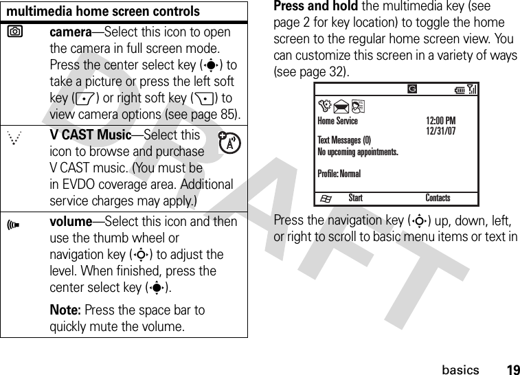 19basicsPress and hold the multimedia key (see page 2 for key location) to toggle the home screen to the regular home screen view. You can customize this screen in a variety of ways (see page 32).Press the navigation key (S) up, down, left, or right to scroll to basic menu items or text in ecamera—Select this icon to open the camera in full screen mode. Press the center select key (s) to take a picture or press the left soft key (-) or right soft key (+) to view camera options (see page 85).V CAST Music—Select this icon to browse and purchase V CAST music. (You must be in EVDO coverage area. Additional service charges may apply.)Àvolume—Select this icon and then use the thumb wheel or navigation key (S) to adjust the level. When finished, press the center select key (s). Note: Press the space bar to quickly mute the volume.multimedia home screen controlsStartHome ServiceText Messages (0)No upcoming appointments.Profile: Normal12:00 PM12/31/07Contacts)