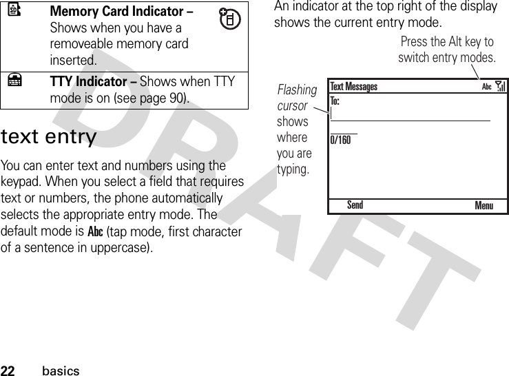 22basicstext entryYou can enter text and numbers using the keypad. When you select a field that requires text or numbers, the phone automatically selects the appropriate entry mode. The default mode is Abc (tap mode, first character of a sentence in uppercase).An indicator at the top right of the display shows the current entry mode.ÖMemory Card Indicator – Shows when you have a removeable memory card inserted.ÚTTY Indicator – Shows when TTY mode is on (see page 90).Flashing cursor shows where you are typing.Press the Alt key to switch entry modes. SendText MessagesTo:0/160MenuAbc