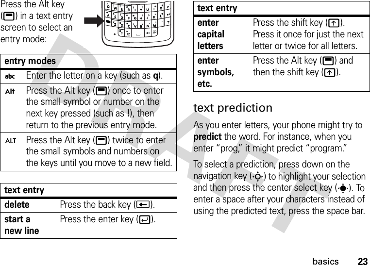 23basicsPress the Alt key (b) in a text entry screen to select an entry mode:text predictionAs you enter letters, your phone might try to predict the word. For instance, when you enter “prog,” it might predict “program.”To select a prediction, press down on the navigation key (S) to highlight your selection and then press the center select key (s). To enter a space after your characters instead of using the predicted text, press the space bar. entry modesiEnter the letter on a key (such asq).ÃPress the Alt key (b) once to enter the small symbol or number on the next key pressed (such as!), then return to the previous entry mode.ÄPress the Alt key (b) twice to enter the small symbols and numbers on the keys until you move to a new field.text entrydeletePress the back key (w).start a new linePress the enter key (j).enter capital lettersPress the shift key (k). Press it once for just the next letter or twice for all letters.enter symbols, etc.Press the Alt key (b) and then the shift key (k).text entry