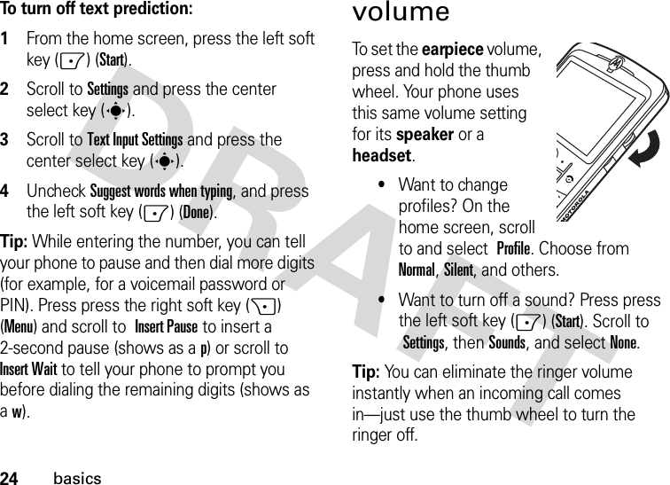 24basicsTo turn off text prediction:  1From the home screen, press the left soft key (-) (Start).2Scroll to Settings and press the center select key (s).3Scroll to Text Input Settings and press the center select key (s).4Uncheck Suggest words when typing, and press the left soft key (-) (Done).Tip: While entering the number, you can tell your phone to pause and then dial more digits (for example, for a voicemail password or PIN). Press press the right soft key (+) (Menu) and scroll to Insert Pause to insert a 2-second pause (shows as a p) or scroll to Insert Wait to tell your phone to prompt you before dialing the remaining digits (shows as aw).volumeTo set the earpiece volume, press and hold the thumb wheel. Your phone uses this same volume setting for its speaker or a headset.•Want to change profiles? On the home screen, scroll to and select  Profile. Choose from Normal, Silent, and others.•Want to turn off a sound? Press press the left soft key (-) (Start). Scroll to Settings, thenSounds, and select None.Tip: You can eliminate the ringer volume instantly when an incoming call comes in—just use the thumb wheel to turn the ringer off.