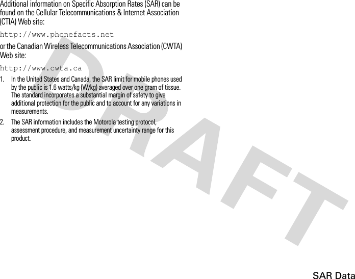 SAR DataAdditional information on Specific Absorption Rates (SAR) can be found on the Cellular Telecommunications &amp; Internet Association (CTIA) Web site:http://www.phonefacts.netor the Canadian Wireless Telecommunications Association (CWTA) Web site:http://www.cwta.ca1. In the United States and Canada, the SAR limit for mobile phones used by the public is 1.6 watts/kg (W/kg) averaged over one gram of tissue. The standard incorporates a substantial margin of safety to give additional protection for the public and to account for any variations in measurements.2. The SAR information includes the Motorola testing protocol, assessment procedure, and measurement uncertainty range for this product.