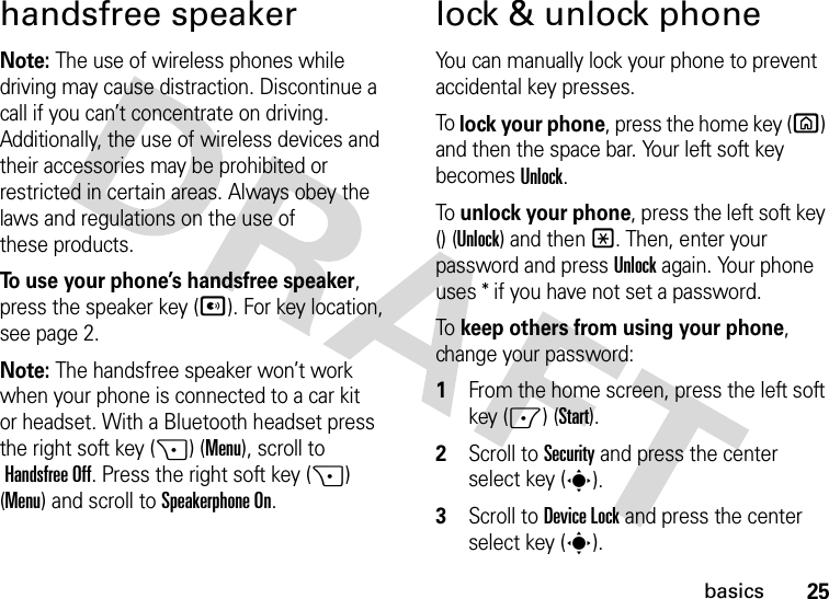 25basicshandsfree speakerNote: The use of wireless phones while driving may cause distraction. Discontinue a call if you can’t concentrate on driving. Additionally, the use of wireless devices and their accessories may be prohibited or restricted in certain areas. Always obey the laws and regulations on the use of these products.To use your phone’s handsfree speaker, press the speaker key (A). For key location, see page 2.Note: The handsfree speaker won’t work when your phone is connected to a car kit or headset. With a Bluetooth headset press the right soft key (+) (Menu), scroll to Handsfree Off. Press the right soft key (+) (Menu) and scroll toSpeakerphone On.lock &amp; unlock phoneYou can manually lock your phone to prevent accidental key presses.To lock your phone, press the home key (X) and then the space bar. Your left soft key becomes Unlock. To unlock your phone, press the left soft key () (Unlock) and then*. Then, enter your password and pressUnlock again. Your phone uses * if you have not set a password.To keep others from using your phone, change your password:  1From the home screen, press the left soft key (-) (Start).2Scroll to Security and press the center select key (s).3Scroll to Device Lock and press the center select key (s).