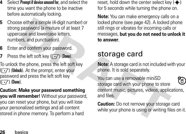 26basics4Select Prompt if device unused for, and select the time you want the phone to be inactive before automatically locking.5Choose either a simple (4-digit number) or strong password (a mixture of at least 7 uppercase and lowercase letters, numbers, and punctuation).6Enter and confirm your password.7Press the left soft key (-) (Done). To unlock the phone, press the left soft key (-) (Unlock). At the prompt, enter your password and press the left soft key (-)(Done).Caution: Make your password something you will remember! Without your password, you can reset your phone, but you will lose your personalized settings and all content stored in phone memory. To perform a hard reset, hold down the center select key (s) for 5 seconds while turning the phone on.Note: You can make emergency calls on a locked phone (see page 42). A locked phone still rings or vibrates for incoming calls or messages, but you do not need to unlock it to answer.storage cardNote: A storage card is not included with your phone. It is sold separately.You can use a removable miniSD storage card with your phone to store content music, pictures, videos, applications, and files.Caution: Do not remove your storage card while your phone is using or writing files on it.