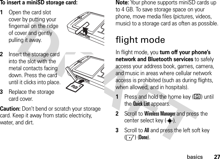 27basicsTo insert a miniSD storage card:  1Open the card slot cover by putting your fingernail on the ridge of cover and gently pulling it away.2Insert the storage card into the slot with the metal contacts facing down. Press the card until it clicks into place.3Replace the storage card cover.Caution: Don’t bend or scratch your storage card. Keep it away from static electricity, water, and dirt.Note: Your phone supports miniSD cards up to 4 GB. To save storage space on your phone, move media files (pictures, videos, music) to a storage card as often as possible.flight modeIn flight mode, you turn off your phone’s network and Bluetooth services to safely access your address book, games, camera, and music in areas where cellular network access is prohibited (such as during flights, when allowed, and in hospitals).   1Press and hold the home key (X) until the Quick List appears.2Scroll to Wireless Manager and press the center select key (s).3Scroll to All and press the left soft key (-) (Done).