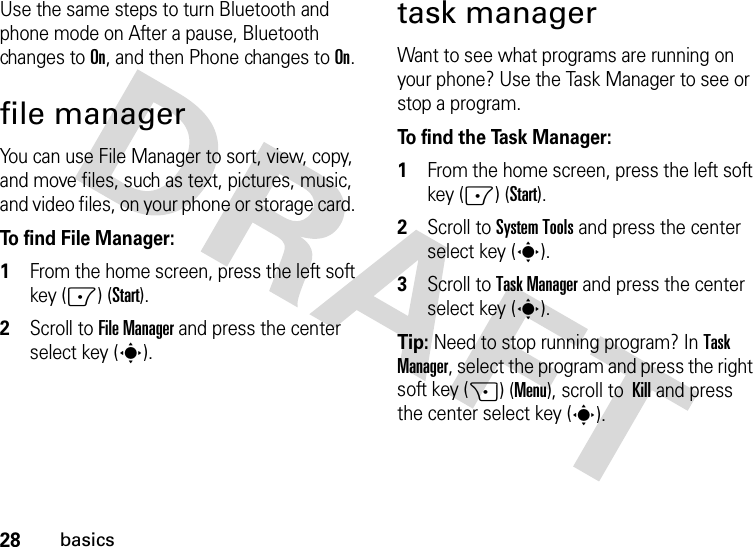 28basicsUse the same steps to turn Bluetooth and phone mode on After a pause, Bluetooth changes to On, and then Phone changes to On.file managerYou can use File Manager to sort, view, copy, and move files, such as text, pictures, music, and video files, on your phone or storage card. To find File Manager:   1From the home screen, press the left soft key (-) (Start).2Scroll to File Manager and press the center select key (s).task managerWant to see what programs are running on your phone? Use the Task Manager to see or stop a program. To find the Task Manager:   1From the home screen, press the left soft key (-) (Start).2Scroll to System Tools and press the center select key (s).3Scroll to Task Manager and press the center select key (s).Tip: Need to stop running program? In Task Manager, select the program and press the right soft key (+) (Menu), scroll to Kill and press the center select key (s).