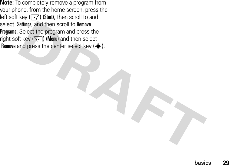 29basicsNote: To completely remove a program from your phone, from the home screen, press the left soft key (-) (Start), then scroll to and select Settings, and then scroll toRemove Programs. Select the program and press the right soft key (+) (Menu) and then select Remove and press the center select key (s).