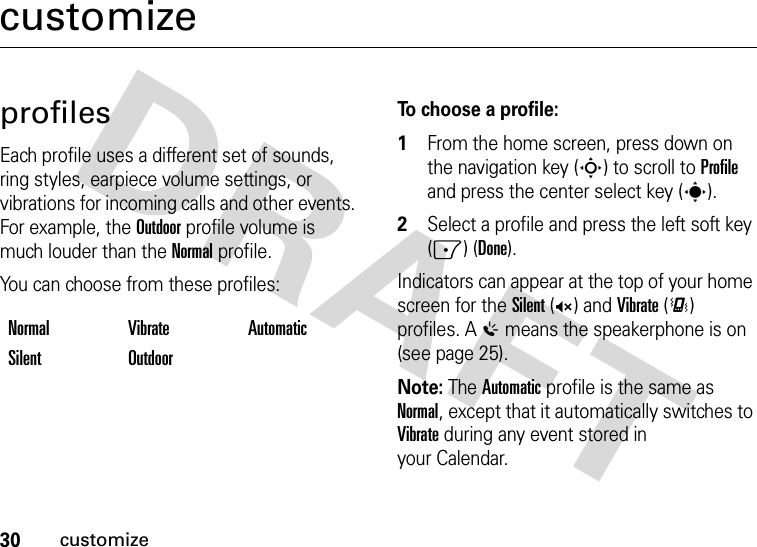 30customizecustomizeprofilesEach profile uses a different set of sounds, ring styles, earpiece volume settings, or vibrations for incoming calls and other events. For example, the Outdoor profile volume is much louder than the Normal profile.You can choose from these profiles:To choose a profile:  1From the home screen, press down on the navigation key (S) to scroll to Profile and press the center select key (s).2Select a profile and press the left soft key (-) (Done).Indicators can appear at the top of your home screen for the Silent (Q) and Vibrate (&lt;) profiles. A % means the speakerphone is on (see page 25).Note: The Automatic profile is the same as Normal, except that it automatically switches to Vibrate during any event stored in your Calendar.Normal Vibrate AutomaticSilent Outdoor