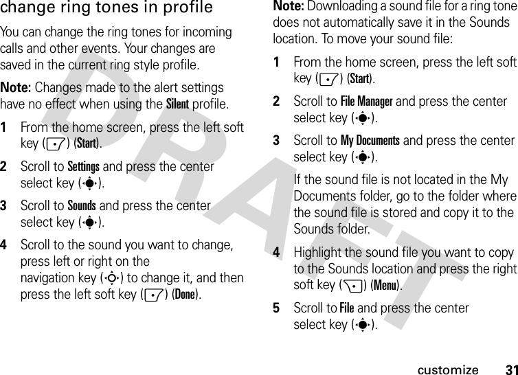 31customizechange ring tones in profileYou can change the ring tones for incoming calls and other events. Your changes are saved in the current ring style profile.Note: Changes made to the alert settings have no effect when using the Silent profile.  1From the home screen, press the left soft key (-) (Start).2Scroll to Settings and press the center select key (s).3Scroll to Sounds and press the center select key (s).4Scroll to the sound you want to change, press left or right on the navigation key (S) to change it, and then press the left soft key (-) (Done).Note: Downloading a sound file for a ring tone does not automatically save it in the Sounds location. To move your sound file:  1From the home screen, press the left soft key (-) (Start).2Scroll to File Manager and press the center select key (s).3Scroll to My Documents and press the center select key (s). If the sound file is not located in the My Documents folder, go to the folder where the sound file is stored and copy it to the Sounds folder.4Highlight the sound file you want to copy to the Sounds location and press the right soft key (+) (Menu).5Scroll to File and press the center select key (s).