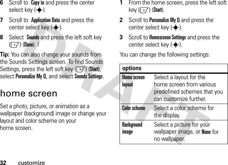 32customize6Scroll to Copy to and press the center select key (s).7Scroll to Application Data and press the center select key (s).8Select Sounds and press the left soft key (-) (Done). ITip: You can also change your sounds from the Sounds Settings screen. To find Sounds Settings, press the left soft key (-) (Start), selectPersonalizeMyQ, and selectSounds Settings.home screenSet a photo, picture, or animation as a wallpaper (background) image or change your layout and color scheme on your home screen.  1From the home screen, press the left soft key (-) (Start).2Scroll to Personalize My Q and press the center select key (s).3Scroll to Homescreen Settings and press the center select key (s).You can change the following settings: optionsHome screen layoutSelect a layout for the home screen from various predefined schemes that you can customize further.Color schemeSelect a color scheme for the display.Background imageSelect a picture for your wallpaper image, or None for no wallpaper.