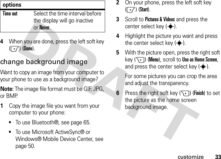 33customize4When you are done, press the left soft key (-) (Done).change background image Want to copy an image from your computer to your phone to use as a background image? Note: The image file format must be GIF, JPG, or BMP.   1Copy the image file you want from your computer to your phone: •To use Bluetooth®, see page 65.•To use Microsoft ActiveSync® or Windows® Mobile Device Center, see page 50.2On your phone, press the left soft key (-) (Start).3Scroll to Pictures &amp; Videos and press the center select key (s).4Highlight the picture you want and press the center select key (s).5With the picture open, press the right soft key (+) (Menu), scroll toUse as Home Screen, and press the center select key (s). For some pictures you can crop the area and adjust the transparency. 6Press the right soft key (+) (Finish) to set the picture as the home screen background image.Time outSelect the time interval before the display will go inactive orNever.options