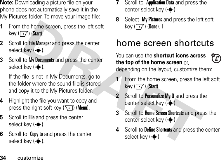 34customizeNote: Downloading a picture file on your phone does not automatically save it in the My Pictures folder. To move your image file:  1From the home screen, press the left soft key (-) (Start).2Scroll to File Manager and press the center select key (s).3Scroll to My Documents and press the center select key (s). If the file is not in My Documents, go to the folder where the sound file is stored and copy it to the My Pictures folder.4Highlight the file you want to copy and press the right soft key (+) (Menu).5Scroll to File and press the center select key (s).6Scroll to Copy to and press the center select key (s).7Scroll to Application Data and press the center select key (s).8Select My Pictures and press the left soft key (-) (Done). Ihome screen shortcutsYou can use the shortcut icons across the top of the home screen or, depending on the layout, customize them:  1From the home screen, press the left soft key (-) (Start).2Scroll to Personalize My Q and press the center select key (s).3Scroll to Home Screen Shortcuts and press the center select key (s).4Scroll to Define Shortcuts and press the center select key (s).