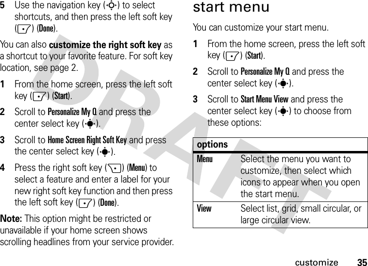 35customize5Use the navigation key (S) to select shortcuts, and then press the left soft key (-) (Done).You can also customize the right soft key as a shortcut to your favorite feature. For soft key location, see page 2.  1From the home screen, press the left soft key (-) (Start).2Scroll to PersonalizeMyQ and press the center select key (s).3Scroll to Home Screen Right Soft Key and press the center select key (s).4Press the right soft key (+) (Menu) to select a feature and enter a label for your new right soft key function and then press the left soft key (-) (Done).Note: This option might be restricted or unavailable if your home screen shows scrolling headlines from your service provider.start menuYou can customize your start menu.  1From the home screen, press the left soft key (-) (Start).2Scroll to PersonalizeMyQ and press the center select key (s).3Scroll to Start Menu View and press the center select key (s) to choose from these options:optionsMenuSelect the menu you want to customize, then select which icons to appear when you open the start menu.ViewSelect list, grid, small circular, or large circular view.