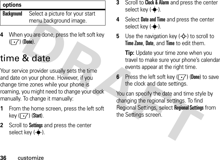 36customize4When you are done, press the left soft key (-) (Done).time &amp; dateYour service provider usually sets the time and date on your phone. However, if you change time zones while your phone is roaming, you might need to change your clock manually. To change it manually:  1From the home screen, press the left soft key (-) (Start).2Scroll to Settings and press the center select key (s).3Scroll to Clock &amp; Alarm and press the center select key (s).4Select Date and Time and press the center select key (s).5Use the navigation key (S) to scroll to Time Zone, Date, and Time to edit them.Tip: Update your time zone when you travel to make sure your phone’s calendar events appear at the right time.6Press the left soft key (-) (Done) to save the clock and date settings.You can specify the date and time style by changing the regional settings. To find Regional Settings, selectRegional Settings from the Settings screen.BackgroundSelect a picture for your start menu background image.options