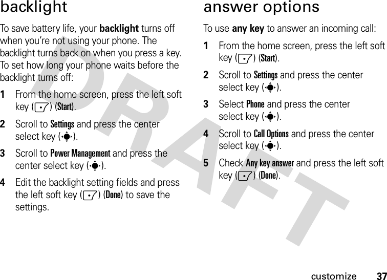 37customizebacklightTo save battery life, your backlight turns off when you’re not using your phone. The backlight turns back on when you press a key. To set how long your phone waits before the backlight turns off:  1From the home screen, press the left soft key (-) (Start).2Scroll to Settings and press the center select key (s).3Scroll to Power Management and press the center select key (s).4Edit the backlight setting fields and press the left soft key (-) (Done) to save the settings.answer optionsTo us e  any key to answer an incoming call:  1From the home screen, press the left soft key (-) (Start).2Scroll to Settings and press the center select key (s).3Select Phone and press the center select key (s).4Scroll to Call Options and press the center select key (s).5Check Any key answer and press the left soft key (-) (Done).