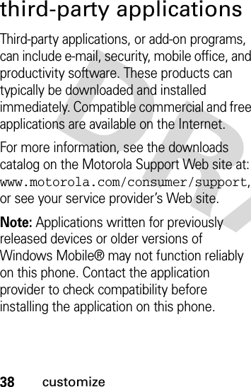 38customizethird-party applicationsThird-party applications, or add-on programs, can include e-mail, security, mobile office, and productivity software. These products can typically be downloaded and installed immediately. Compatible commercial and free applications are available on the Internet. For more information, see the downloads catalog on the Motorola Support Web site at: www.motorola.com/consumer/support, or see your service provider’s Web site.Note: Applications written for previously released devices or older versions of Windows Mobile® may not function reliably on this phone. Contact the application provider to check compatibility before installing the application on this phone.